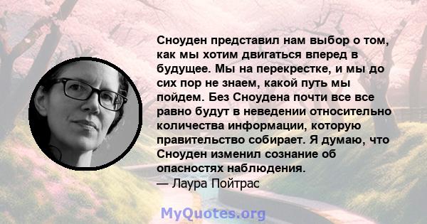 Сноуден представил нам выбор о том, как мы хотим двигаться вперед в будущее. Мы на перекрестке, и мы до сих пор не знаем, какой путь мы пойдем. Без Сноудена почти все все равно будут в неведении относительно количества