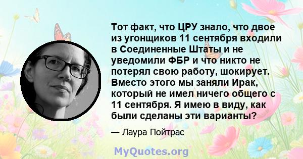 Тот факт, что ЦРУ знало, что двое из угонщиков 11 сентября входили в Соединенные Штаты и не уведомили ФБР и что никто не потерял свою работу, шокирует. Вместо этого мы заняли Ирак, который не имел ничего общего с 11