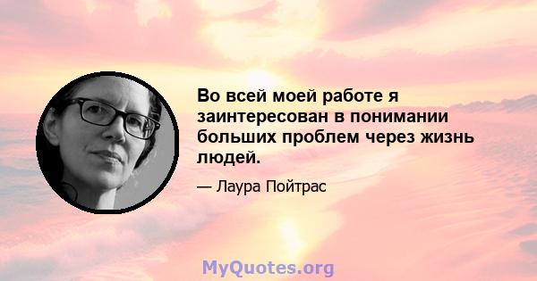 Во всей моей работе я заинтересован в понимании больших проблем через жизнь людей.