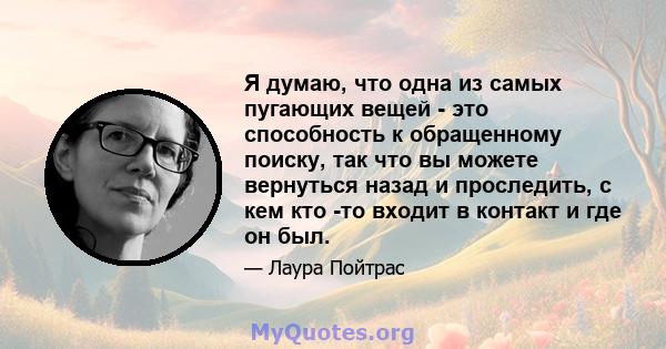 Я думаю, что одна из самых пугающих вещей - это способность к обращенному поиску, так что вы можете вернуться назад и проследить, с кем кто -то входит в контакт и где он был.