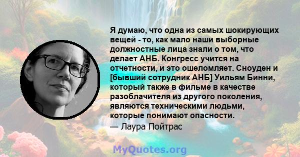 Я думаю, что одна из самых шокирующих вещей - то, как мало наши выборные должностные лица знали о том, что делает АНБ. Конгресс учится на отчетности, и это ошеломляет. Сноуден и [бывший сотрудник АНБ] Уильям Бинни,