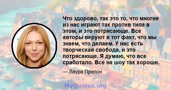 Что здорово, так это то, что многие из нас играют так против типа в этом, и это потрясающе. Все авторы веруют в тот факт, что мы знаем, что делаем. У нас есть творческая свобода, и это потрясающе. Я думаю, что все