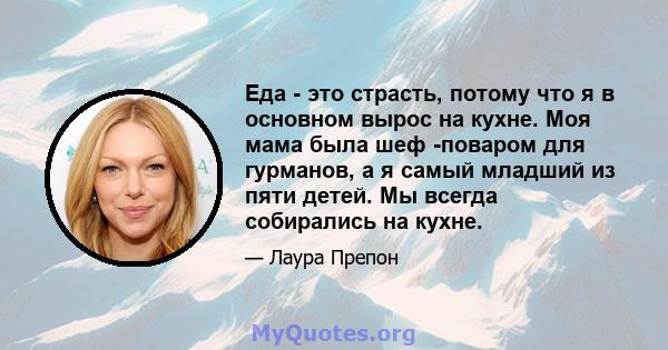 Еда - это страсть, потому что я в основном вырос на кухне. Моя мама была шеф -поваром для гурманов, а я самый младший из пяти детей. Мы всегда собирались на кухне.