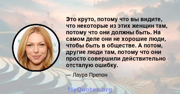 Это круто, потому что вы видите, что некоторые из этих женщин там, потому что они должны быть. На самом деле они не хорошие люди, чтобы быть в обществе. А потом, другие люди там, потому что они просто совершили