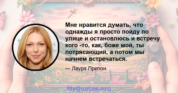 Мне нравится думать, что однажды я просто пойду по улице и остановлюсь и встречу кого -то, как, боже мой, ты потрясающий, а потом мы начнем встречаться.