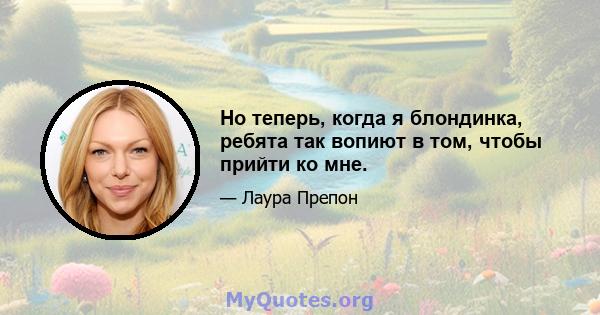 Но теперь, когда я блондинка, ребята так вопиют в том, чтобы прийти ко мне.