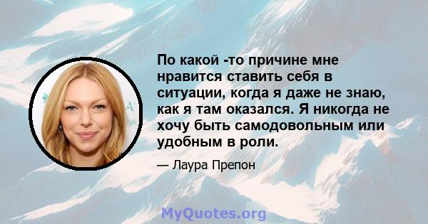 По какой -то причине мне нравится ставить себя в ситуации, когда я даже не знаю, как я там оказался. Я никогда не хочу быть самодовольным или удобным в роли.