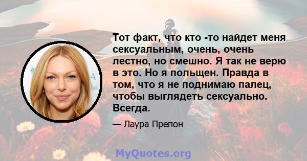 Тот факт, что кто -то найдет меня сексуальным, очень, очень лестно, но смешно. Я так не верю в это. Но я польщен. Правда в том, что я не поднимаю палец, чтобы выглядеть сексуально. Всегда.