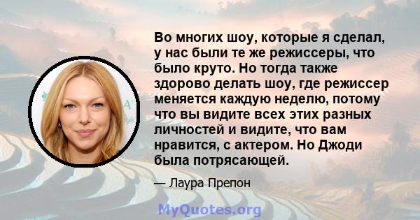 Во многих шоу, которые я сделал, у нас были те же режиссеры, что было круто. Но тогда также здорово делать шоу, где режиссер меняется каждую неделю, потому что вы видите всех этих разных личностей и видите, что вам