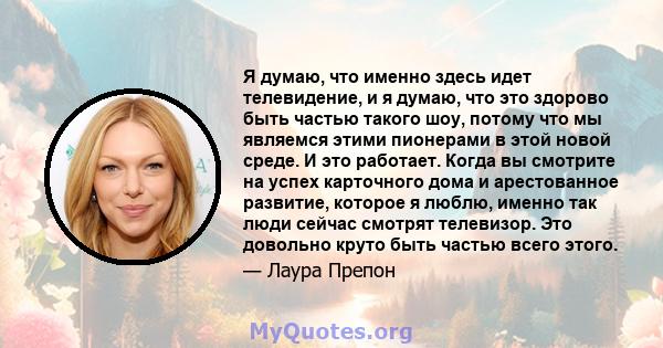 Я думаю, что именно здесь идет телевидение, и я думаю, что это здорово быть частью такого шоу, потому что мы являемся этими пионерами в этой новой среде. И это работает. Когда вы смотрите на успех карточного дома и