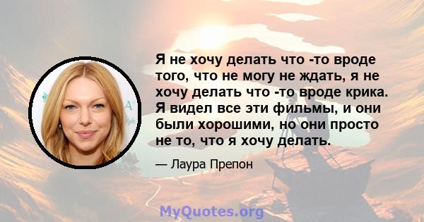 Я не хочу делать что -то вроде того, что не могу не ждать, я не хочу делать что -то вроде крика. Я видел все эти фильмы, и они были хорошими, но они просто не то, что я хочу делать.