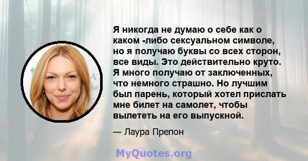 Я никогда не думаю о себе как о каком -либо сексуальном символе, но я получаю буквы со всех сторон, все виды. Это действительно круто. Я много получаю от заключенных, что немного страшно. Но лучшим был парень, который