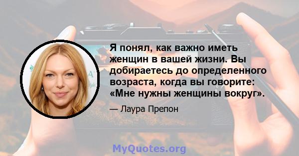 Я понял, как важно иметь женщин в вашей жизни. Вы добираетесь до определенного возраста, когда вы говорите: «Мне нужны женщины вокруг».