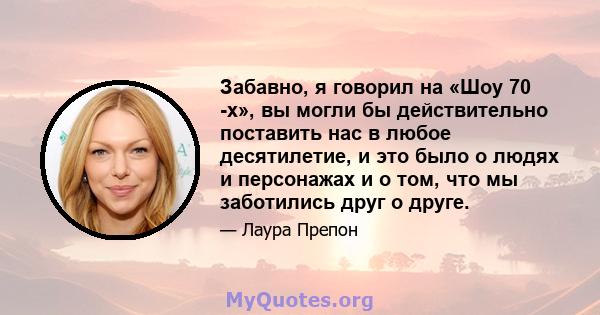 Забавно, я говорил на «Шоу 70 -х», вы могли бы действительно поставить нас в любое десятилетие, и это было о людях и персонажах и о том, что мы заботились друг о друге.