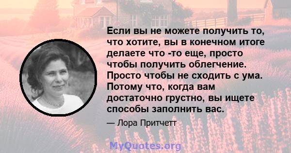 Если вы не можете получить то, что хотите, вы в конечном итоге делаете что -то еще, просто чтобы получить облегчение. Просто чтобы не сходить с ума. Потому что, когда вам достаточно грустно, вы ищете способы заполнить