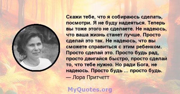 Скажи тебе, что я собираюсь сделать, посмотри. Я не буду надеяться. Теперь вы тоже этого не сделаете. Не надеюсь, что ваша жизнь станет лучше. Просто сделай это так. Не надеюсь, что вы сможете справиться с этим