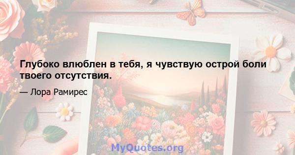 Глубоко влюблен в тебя, я чувствую острой боли твоего отсутствия.