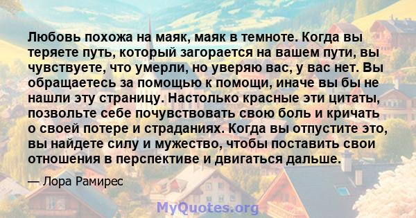 Любовь похожа на маяк, маяк в темноте. Когда вы теряете путь, который загорается на вашем пути, вы чувствуете, что умерли, но уверяю вас, у вас нет. Вы обращаетесь за помощью к помощи, иначе вы бы не нашли эту страницу. 