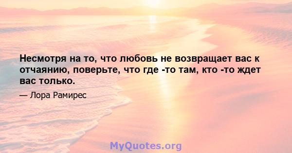 Несмотря на то, что любовь не возвращает вас к отчаянию, поверьте, что где -то там, кто -то ждет вас только.