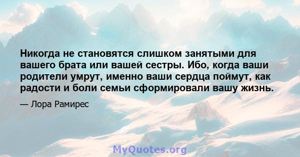 Никогда не становятся слишком занятыми для вашего брата или вашей сестры. Ибо, когда ваши родители умрут, именно ваши сердца поймут, как радости и боли семьи сформировали вашу жизнь.