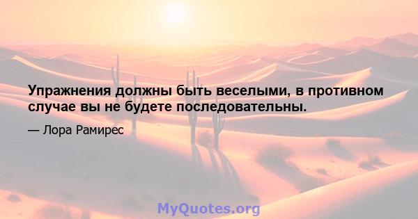 Упражнения должны быть веселыми, в противном случае вы не будете последовательны.