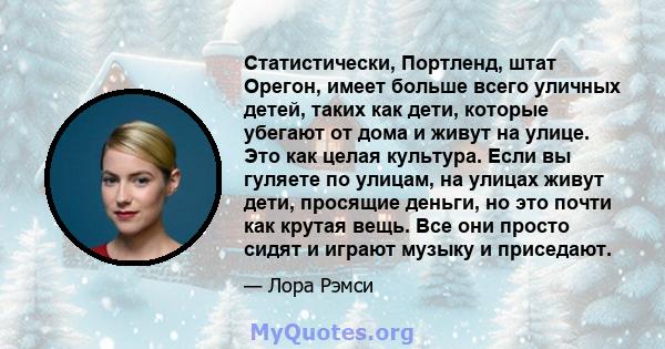 Статистически, Портленд, штат Орегон, имеет больше всего уличных детей, таких как дети, которые убегают от дома и живут на улице. Это как целая культура. Если вы гуляете по улицам, на улицах живут дети, просящие деньги, 