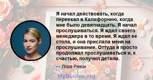 Я начал действовать, когда переехал в Калифорнию, когда мне было девятнадцать. Я начал прослушиваться. Я ждал своего менеджера в то время. Я ждал ее стола, и она прислала меня на прослушивание. Оттуда я просто продолжал 