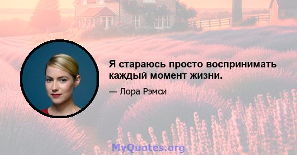 Я стараюсь просто воспринимать каждый момент жизни.