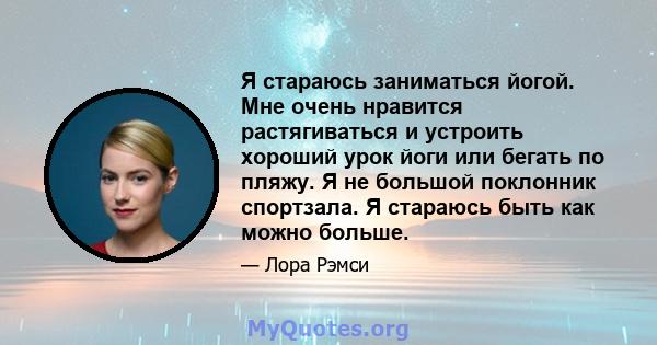 Я стараюсь заниматься йогой. Мне очень нравится растягиваться и устроить хороший урок йоги или бегать по пляжу. Я не большой поклонник спортзала. Я стараюсь быть как можно больше.