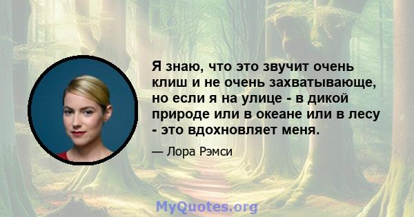 Я знаю, что это звучит очень клиш и не очень захватывающе, но если я на улице - в дикой природе или в океане или в лесу - это вдохновляет меня.