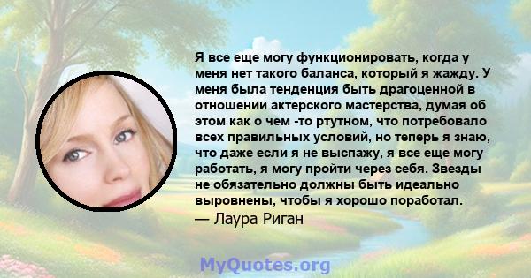 Я все еще могу функционировать, когда у меня нет такого баланса, который я жажду. У меня была тенденция быть драгоценной в отношении актерского мастерства, думая об этом как о чем -то ртутном, что потребовало всех