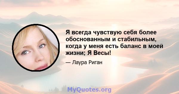 Я всегда чувствую себя более обоснованным и стабильным, когда у меня есть баланс в моей жизни; Я Весы!