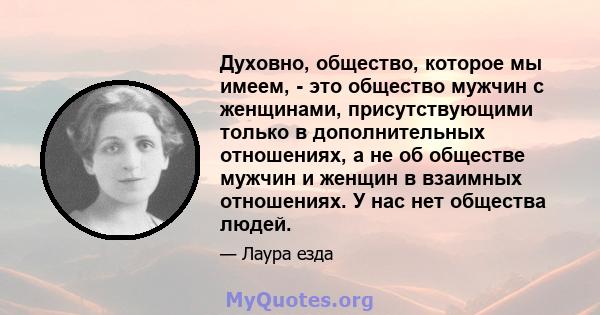 Духовно, общество, которое мы имеем, - это общество мужчин с женщинами, присутствующими только в дополнительных отношениях, а не об обществе мужчин и женщин в взаимных отношениях. У нас нет общества людей.