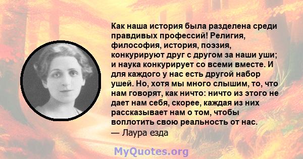 Как наша история была разделена среди правдивых профессий! Религия, философия, история, поэзия, конкурируют друг с другом за наши уши; и наука конкурирует со всеми вместе. И для каждого у нас есть другой набор ушей. Но, 