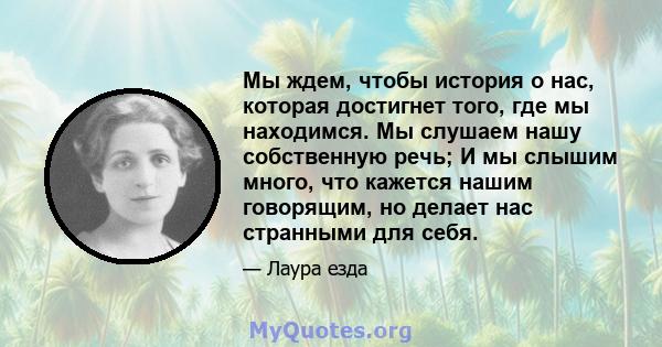 Мы ждем, чтобы история о нас, которая достигнет того, где мы находимся. Мы слушаем нашу собственную речь; И мы слышим много, что кажется нашим говорящим, но делает нас странными для себя.