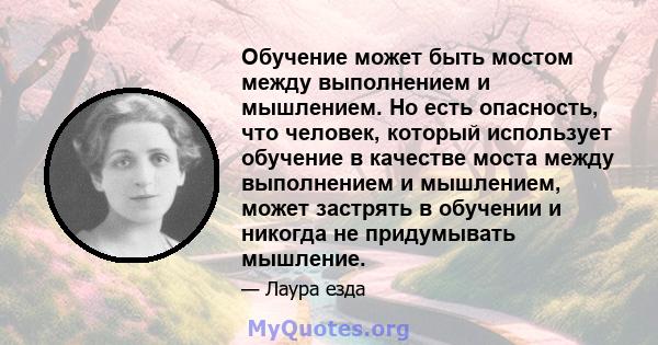 Обучение может быть мостом между выполнением и мышлением. Но есть опасность, что человек, который использует обучение в качестве моста между выполнением и мышлением, может застрять в обучении и никогда не придумывать