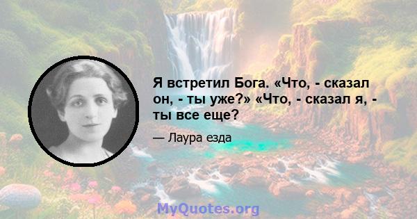 Я встретил Бога. «Что, - сказал он, - ты уже?» «Что, - сказал я, - ты все еще?