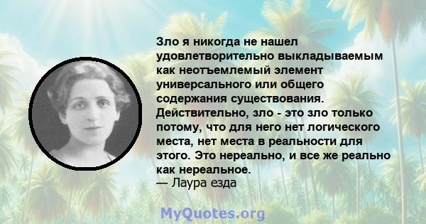 Зло я никогда не нашел удовлетворительно выкладываемым как неотъемлемый элемент универсального или общего содержания существования. Действительно, зло - это зло только потому, что для него нет логического места, нет