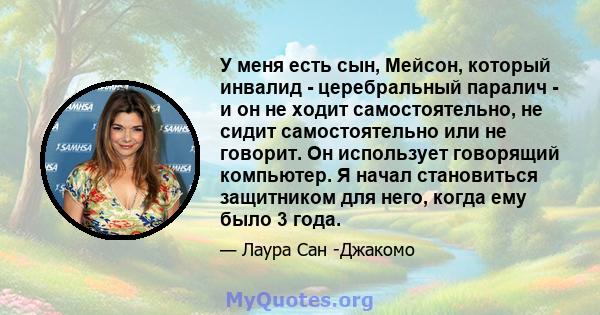 У меня есть сын, Мейсон, который инвалид - церебральный паралич - и он не ходит самостоятельно, не сидит самостоятельно или не говорит. Он использует говорящий компьютер. Я начал становиться защитником для него, когда