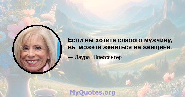 Если вы хотите слабого мужчину, вы можете жениться на женщине.