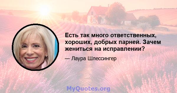 Есть так много ответственных, хороших, добрых парней. Зачем жениться на исправлении?