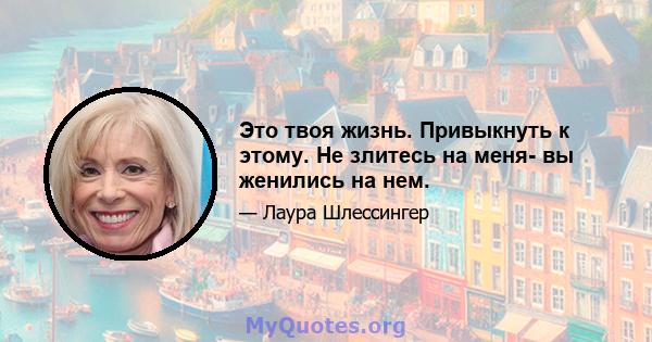 Это твоя жизнь. Привыкнуть к этому. Не злитесь на меня- вы женились на нем.