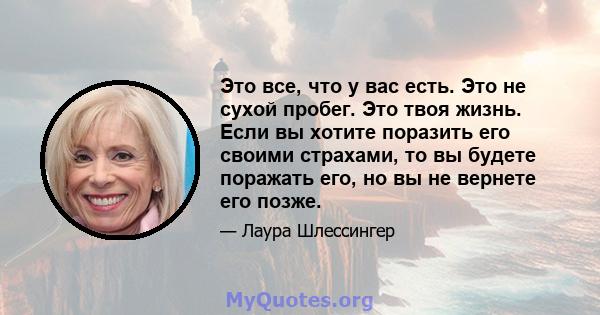 Это все, что у вас есть. Это не сухой пробег. Это твоя жизнь. Если вы хотите поразить его своими страхами, то вы будете поражать его, но вы не вернете его позже.