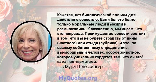 Кажется, нет биологической пользы для действия с совестью; Если бы это было, только моральные люди выжили и размножались. К сожалению, мы знаем, что это неправда. Преимущество совести состоит в том, что вы не будете