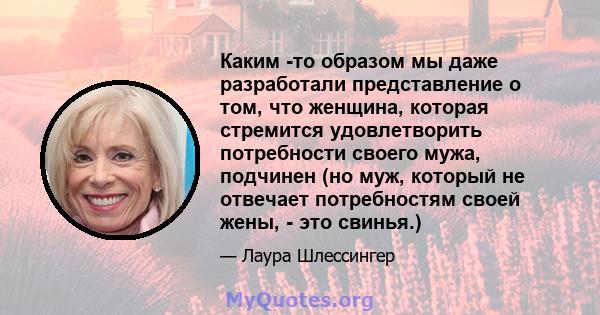 Каким -то образом мы даже разработали представление о том, что женщина, которая стремится удовлетворить потребности своего мужа, подчинен (но муж, который не отвечает потребностям своей жены, - это свинья.)