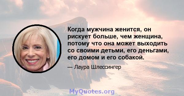 Когда мужчина женится, он рискует больше, чем женщина, потому что она может выходить со своими детьми, его деньгами, его домом и его собакой.