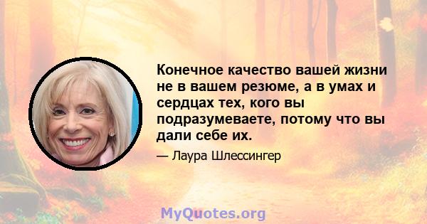 Конечное качество вашей жизни не в вашем резюме, а в умах и сердцах тех, кого вы подразумеваете, потому что вы дали себе их.