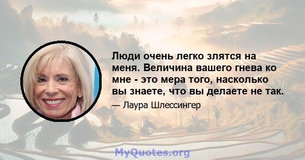 Люди очень легко злятся на меня. Величина вашего гнева ко мне - это мера того, насколько вы знаете, что вы делаете не так.