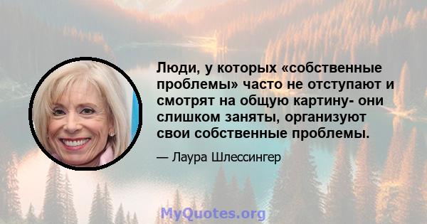 Люди, у которых «собственные проблемы» часто не отступают и смотрят на общую картину- они слишком заняты, организуют свои собственные проблемы.