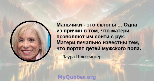 Мальчики - это склоны ... Одна из причин в том, что матери позволяют им сойти с рук. Матери печально известны тем, что портят детей мужского пола.